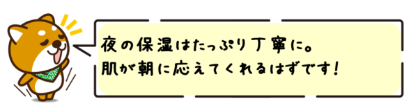 夜の保湿はたっぷり丁寧に。肌が朝に応えてくれるはずです！