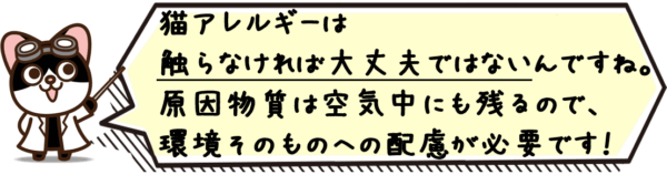 猫アレルギーは“触らなければ大丈夫”ではないんですね。原因物質は空気中にも残るので、環境そのものへの配慮が必要です。