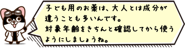 子ども用のお薬は、大人とは成分が違うことも多いんです。対象年齢をきちんと確認してから使うようにしましょうね。