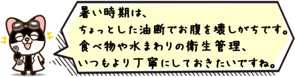 暑い時期は、ちょっとした油断でお腹を壊しがちです。食べ物や水まわりの衛生管理、いつもより丁寧にしておきたいですね。