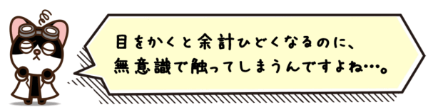 目をかくと余計ひどくなるのに、無意識で触ってしまうんですよね…。