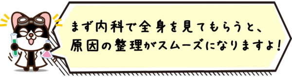 まず内科で全身を見てもらうと、原因の整理がスムーズになりますよ。