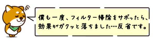 僕も一度、フィルター掃除をサボったら、効果がガクッと落ちました…反省です。