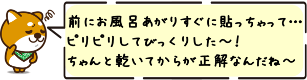 ボク、前にお風呂あがりすぐに貼っちゃって…ピリピリしてびっくりした〜！ちゃんと乾いてからが正解なんだね〜