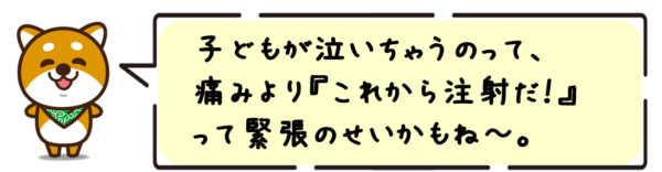 子どもが泣いちゃうのって、痛みより“これから注射だ！”って緊張のせいかもね〜。