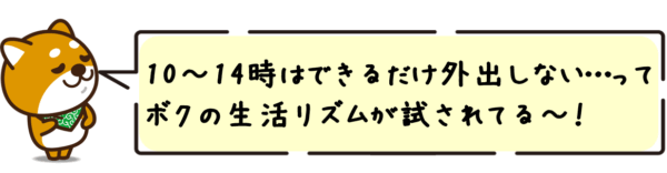 10〜14時はできるだけ外出しない…って、ボクの生活リズムが試されてる〜！