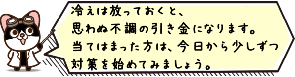 冷えは放っておくと、思わぬ不調の引き金になります。当てはまった方は、今日から少しずつ対策を始めてみましょう。