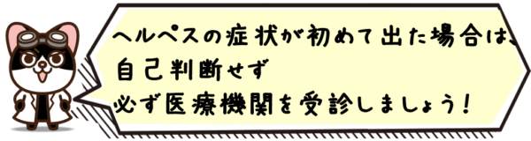 ヘルペスの症状が初めて出た場合は、自己判断せず医療機関を受診しましょう。