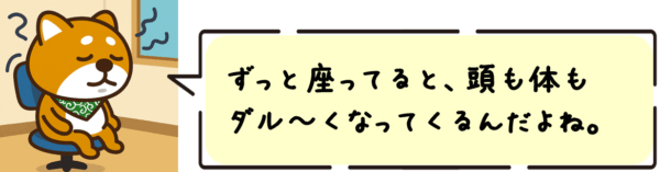ずっと座ってると、頭も体もだる〜くなってくるんだよね。