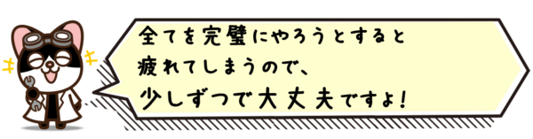 全てを完璧にやろうとすると疲れてしまうので、少しずつで大丈夫ですよ！