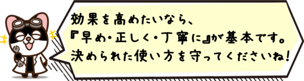 効果を高めたいなら、“早め・正しく・丁寧に”が基本です。決められた使い方を守ってくださいね。