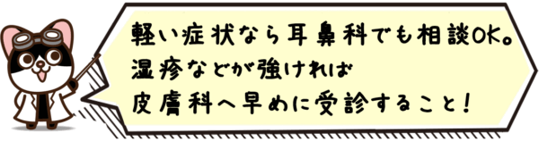 軽い症状なら耳鼻科でも相談OK。湿疹などが強ければ 皮膚科へ早めに受診すること！