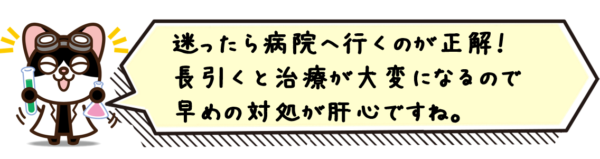 迷ったら病院へ行くのが正解！長引くと治療が大変になるので早めの対処が肝心ですね。