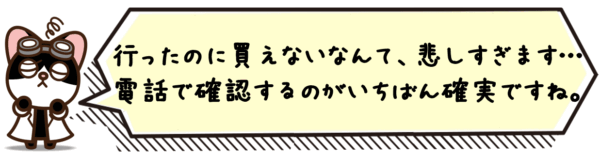 行ったのに買えないなんて、悲しすぎます…！電話で確認するのがいちばん確実ですね。
