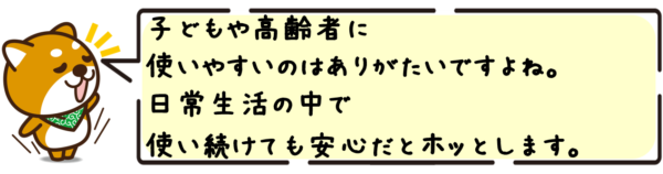 子どもや高齢者に使いやすいのはありがたいですよね。日常生活の中で使い続けても安心だとホッとします。