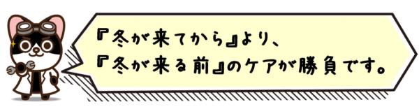 “冬が来てから”より、“冬が来る前”のケアが勝負です。