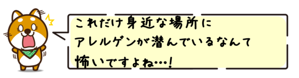 これだけ身近な場所にアレルゲンが潜んでいるなんて怖いですよね…！