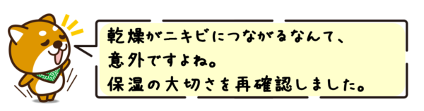 乾燥がニキビにつながるなんて、意外ですよね。保湿の大切さを再確認しました。