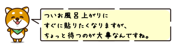 ついお風呂上がりすぐに貼りたくなりますが、ちょっと待つのが大事なんですね。