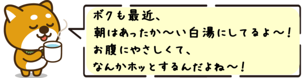 ボクも最近、 朝はあったか〜い白湯にしてるよ〜！ お腹にやさしくて、 なんかホッとするんだよね〜！