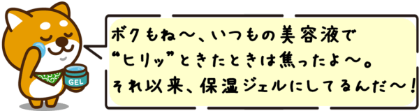 ボクもね〜、いつもの美容液で“ヒリッ”ときたときは焦ったよ〜。それ以来、保湿ジェルにしてるんだ〜！
