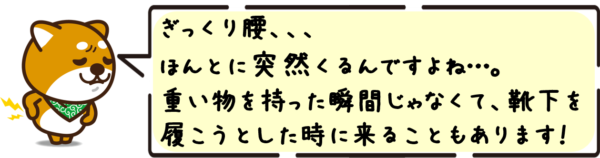 ぎっくり腰、ほんとに突然くるんですよね…。重い物を持った瞬間じゃなくて、靴下を履こうとした時に来ることもあります！