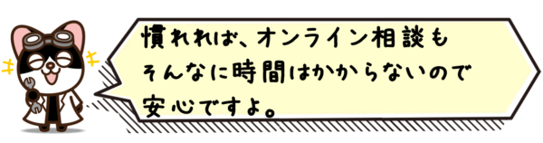 慣れれば、オンライン相談もそんなに時間はかからないので安心ですよ。