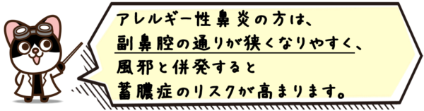 アレルギー性鼻炎の方は、副鼻腔の通りが狭くなりやすく、風邪と併発すると蓄膿症のリスクが高まります。