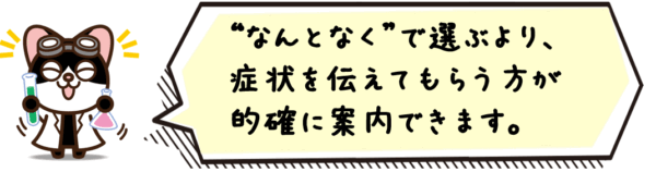 “なんとなく”で選ぶより、症状を伝えてもらう方が的確に案内できます。