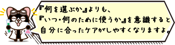 “何を選ぶか”よりも、“いつ・何のために使うか”を意識すると、自分に合ったケアがしやすくなりますよ。