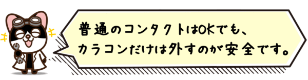 普通のコンタクトはOKでも、カラコンだけは外すのが安全です。
