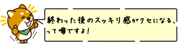 終わった後のスッキリ感がクセになる、って噂ですよ！