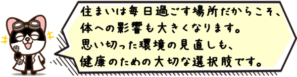 住まいは毎日過ごす場所だからこそ、体への影響も大きくなります。思い切った環境の見直しも、健康のための大切な選択肢です。