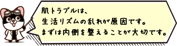 肌トラブルは、生活リズムの乱れが原因です。まずは内側を整えることが大切です。