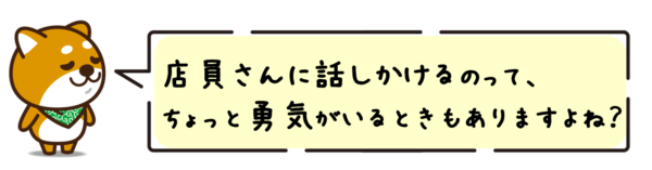 店員さんに話しかけるのって、ちょっと勇気がいるときもありますよね？