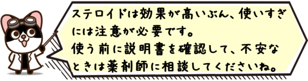 ステロイドは効果が高いぶん、使いすぎには注意が必要です。使う前に説明書を確認して、不安なときは薬剤師に相談してくださいね。