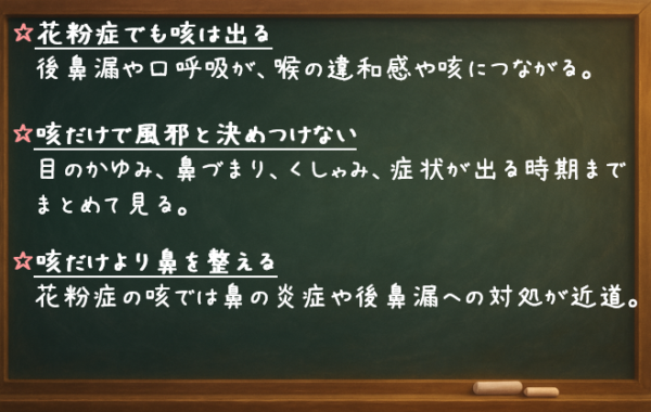 花粉症でも咳は出る 後鼻漏や口呼吸が、喉の違和感や咳につながる。 咳だけで風邪と決めつけない 目のかゆみ、鼻づまり、くしゃみ、症状が出る時期までまとめて見る。 咳だけより鼻を整える 花粉症の咳では、鼻の炎症や後鼻漏への対処が近道。