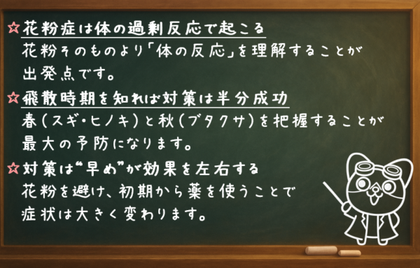 花粉症は体の過剰反応で起こる 花粉そのものより「体の反応」を理解することが出発点です。 飛散時期を知れば対策は半分成功 春（スギ・ヒノキ）と秋（ブタクサ）を把握することが最大の予防になります。 対策は“早め”が効果を左右する 花粉を避け、初期から薬を使うことで症状は大きく変わります。