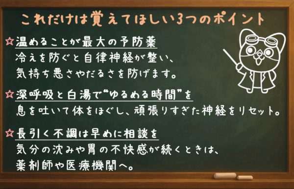 ① 温めることが最大の予防薬 冷えを防ぐと自律神経が整い、気持ち悪さやだるさを防げます。 ② 深呼吸と白湯で“ゆるめる時間”を 息を吐いて体をほぐし、頑張りすぎた神経をリセット。 ③ 長引く不調は早めに相談を 気分の沈みや胃の不快感が続くときは、薬剤師や医療機関へ。