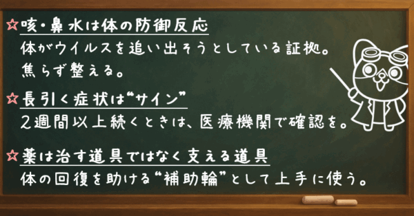 咳・鼻水は体の防御反応 　体がウイルスを追い出そうとしている証拠。焦らず整える。 長引く症状は“サイン” 　2週間以上続くときは、医療機関で確認を。 薬は治す道具ではなく支える道具 　体の回復を助ける“補助輪”として上手に使う。