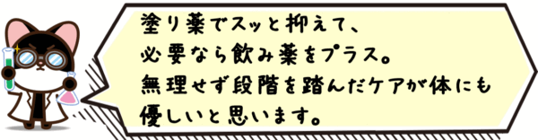 塗り薬でスッと抑えて、必要なら飲み薬をプラス。無理せず段階を踏んだケアが体にも優しいと思います。