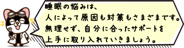 睡眠の悩みは、人によって原因も対策もさまざまです。無理せず、自分に合ったサポートを上手に取り入れていきましょう。