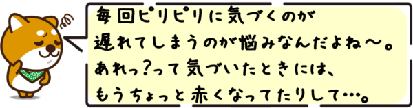毎回ピリピリに気づくのが遅れてしまうのが悩みなんだよね〜。 “あれっ？”って気づいたときには、もうちょっと赤くなってたりして…。
