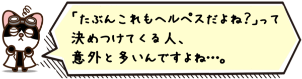 たぶんこれもヘルペスだよね？」って決めつけてくる人、意外と多いんですよね…。