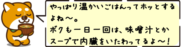やっぱり温かいごはんってホッとするよね〜。ボクも一日一回は、味噌汁とかスープで内臓をいたわってるよ〜！