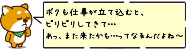 ボクも仕事が立て込むと、ピリピリしてきて…あっ、また来たかも…ってなるんだよね〜。