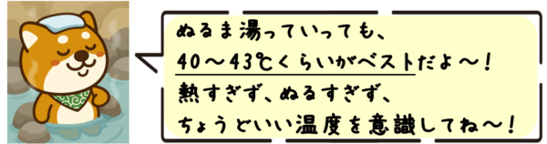 ぬるま湯っていっても、40〜43℃くらいがベストだよ〜！熱すぎず、ぬるすぎず、ちょうどいい温度を意識してね〜！