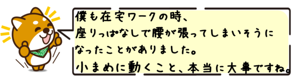 僕も在宅ワークの時、座りっぱなしで腰が張ってしまいそうになったことがありました。小まめに動くこと、本当に大事ですね。