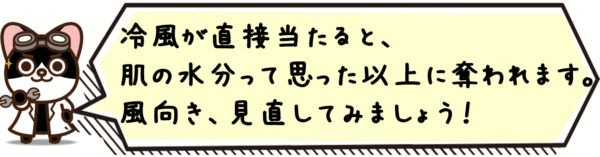 冷風が直接当たると、肌の水分って思った以上に奪われます。風向き、見直してみましょう。