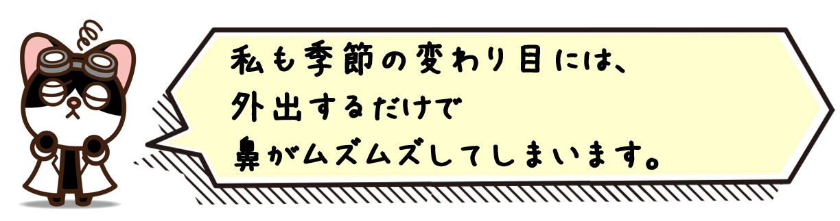 僕も季節の変わり目には、外出するだけで鼻がムズムズしてしまいます。